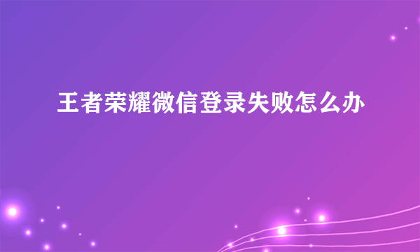 王者荣耀微信登录失败怎么办