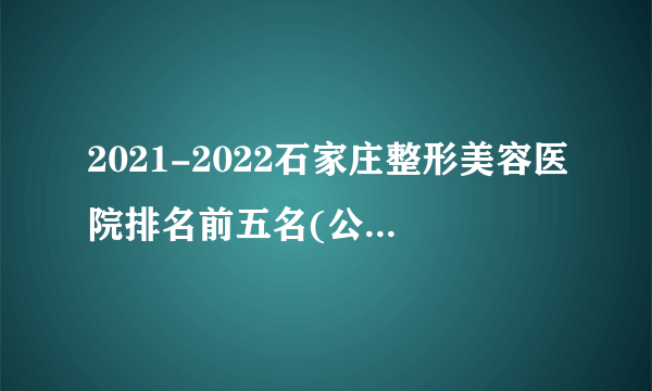 2021-2022石家庄整形美容医院排名前五名(公立版)_价格表(价目表)