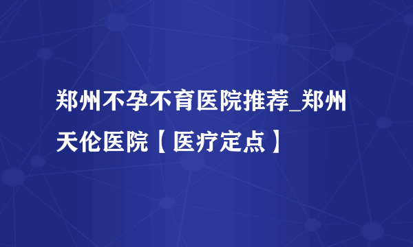 郑州不孕不育医院推荐_郑州天伦医院【医疗定点】