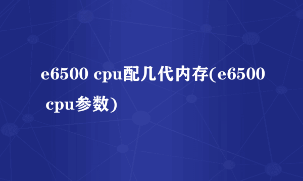 e6500 cpu配几代内存(e6500 cpu参数)