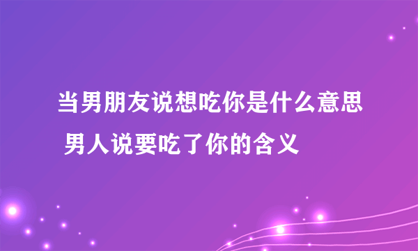 当男朋友说想吃你是什么意思 男人说要吃了你的含义