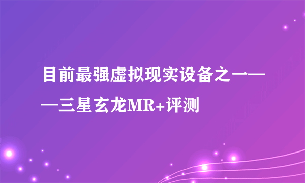 目前最强虚拟现实设备之一——三星玄龙MR+评测