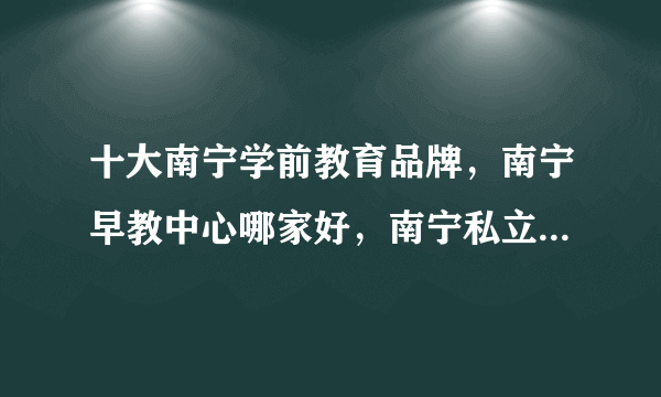 十大南宁学前教育品牌，南宁早教中心哪家好，南宁私立幼儿园有哪些