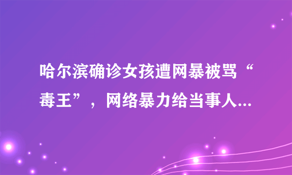 哈尔滨确诊女孩遭网暴被骂“毒王”，网络暴力给当事人造成了哪些伤害？