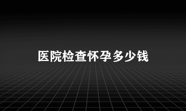 医院检查怀孕多少钱