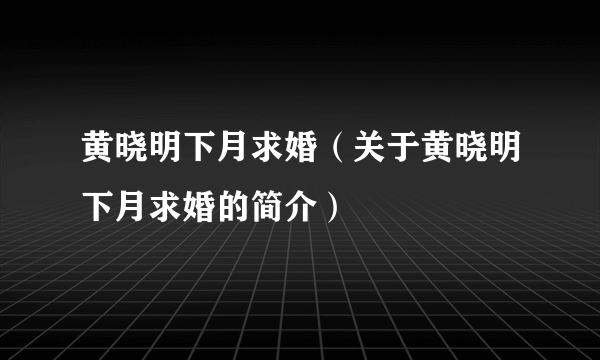 黄晓明下月求婚（关于黄晓明下月求婚的简介）