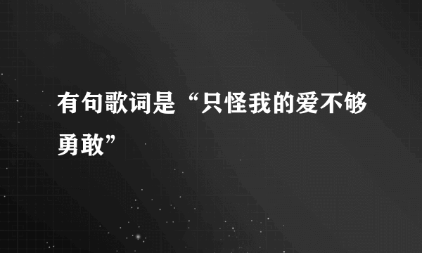 有句歌词是“只怪我的爱不够勇敢”