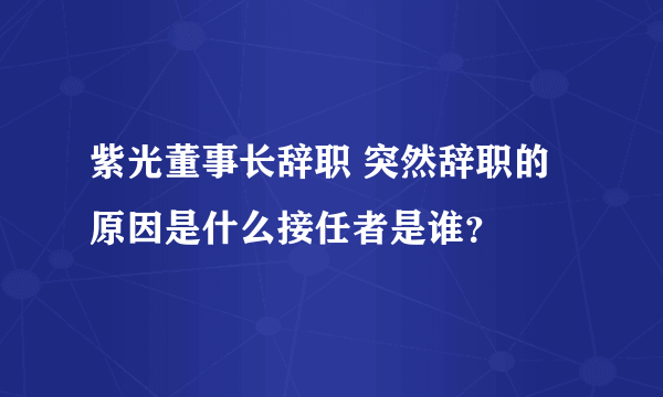 紫光董事长辞职 突然辞职的原因是什么接任者是谁？