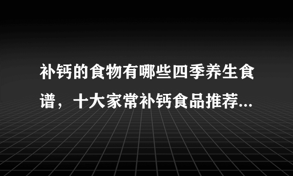 补钙的食物有哪些四季养生食谱，十大家常补钙食品推荐，推荐4款蔬菜补钙食谱，7种天然补钙食物