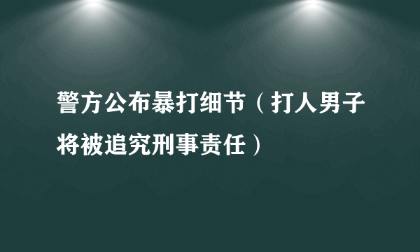 警方公布暴打细节（打人男子将被追究刑事责任）