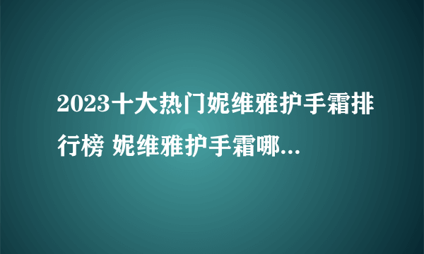 2023十大热门妮维雅护手霜排行榜 妮维雅护手霜哪款好【TOP榜】