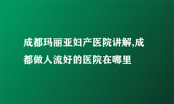 成都玛丽亚妇产医院讲解,成都做人流好的医院在哪里