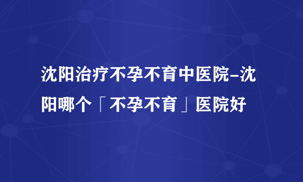 沈阳治疗不孕不育中医院-沈阳哪个「不孕不育」医院好