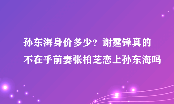 孙东海身价多少？谢霆锋真的不在乎前妻张柏芝恋上孙东海吗