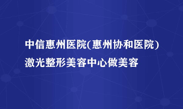 中信惠州医院(惠州协和医院)激光整形美容中心做美容