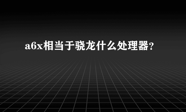 a6x相当于骁龙什么处理器？