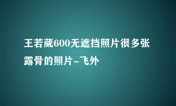 王若葳600无遮挡照片很多张露骨的照片-飞外