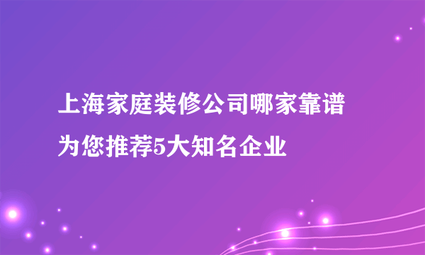 上海家庭装修公司哪家靠谱 为您推荐5大知名企业