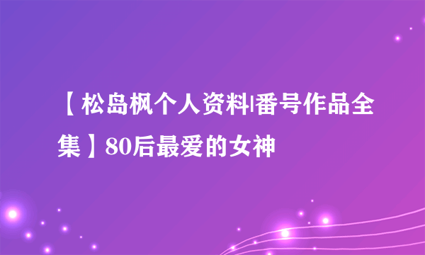 【松岛枫个人资料|番号作品全集】80后最爱的女神