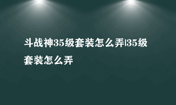 斗战神35级套装怎么弄|35级套装怎么弄