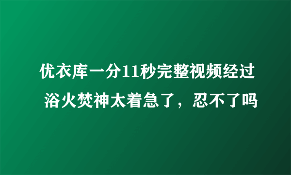 优衣库一分11秒完整视频经过 浴火焚神太着急了，忍不了吗