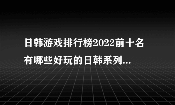 日韩游戏排行榜2022前十名 有哪些好玩的日韩系列手游推荐