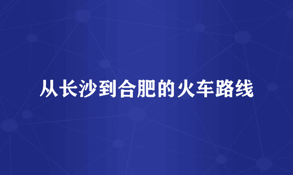 从长沙到合肥的火车路线