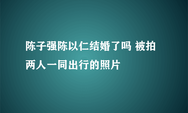 陈子强陈以仁结婚了吗 被拍两人一同出行的照片