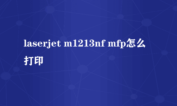 laserjet m1213nf mfp怎么打印