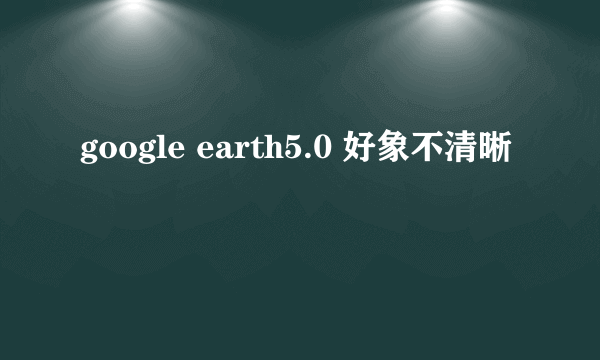 google earth5.0 好象不清晰