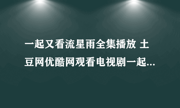 一起又看流星雨全集播放 土豆网优酷网观看电视剧一起又看流星雨全集视频