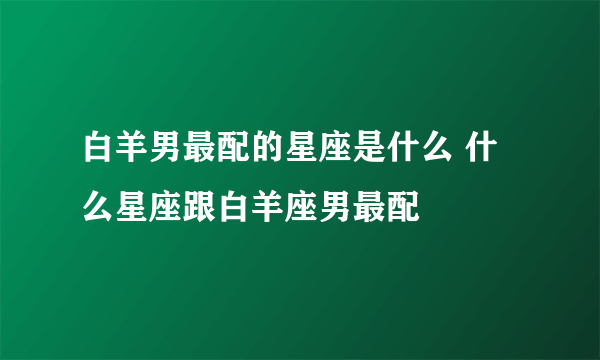 白羊男最配的星座是什么 什么星座跟白羊座男最配