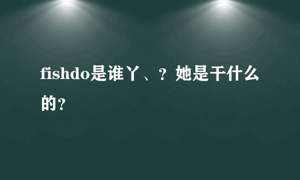 fishdo是谁丫、？她是干什么的？