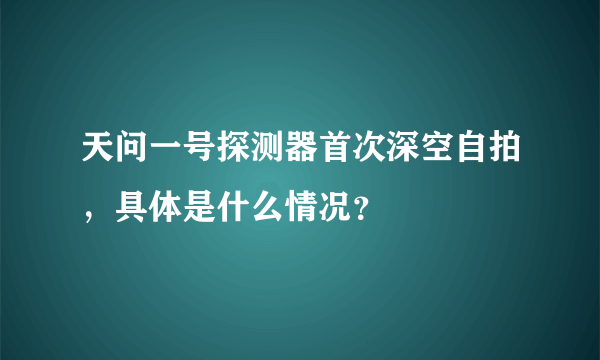 天问一号探测器首次深空自拍，具体是什么情况？