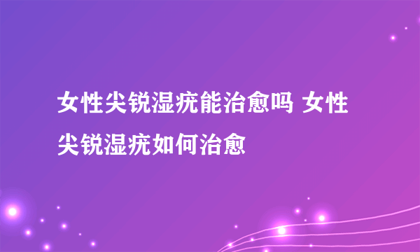 女性尖锐湿疣能治愈吗 女性尖锐湿疣如何治愈