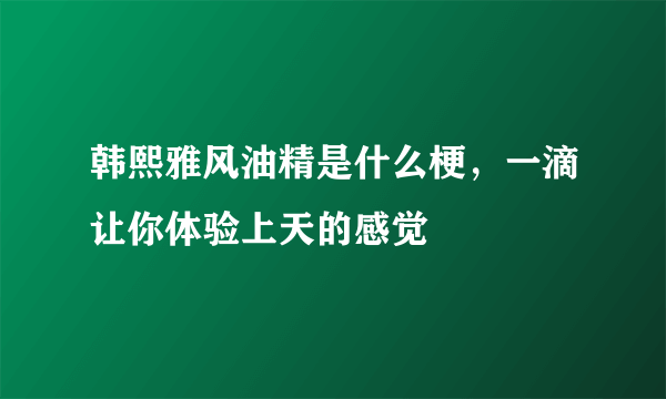 韩熙雅风油精是什么梗，一滴让你体验上天的感觉 