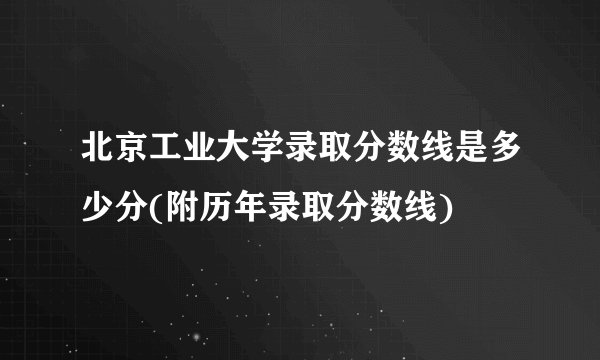 北京工业大学录取分数线是多少分(附历年录取分数线)