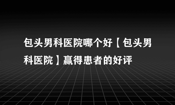 包头男科医院哪个好【包头男科医院】赢得患者的好评