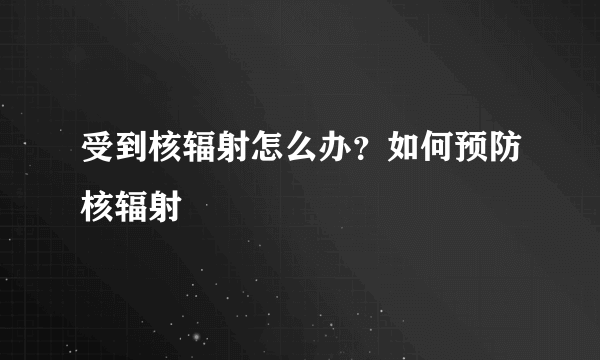 受到核辐射怎么办？如何预防核辐射