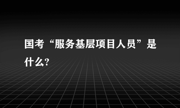 国考“服务基层项目人员”是什么?