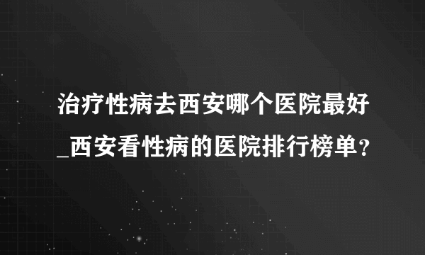 治疗性病去西安哪个医院最好_西安看性病的医院排行榜单？