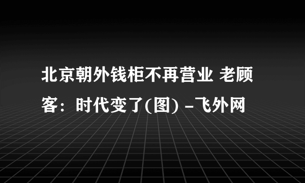 北京朝外钱柜不再营业 老顾客：时代变了(图) -飞外网