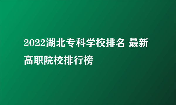 2022湖北专科学校排名 最新高职院校排行榜