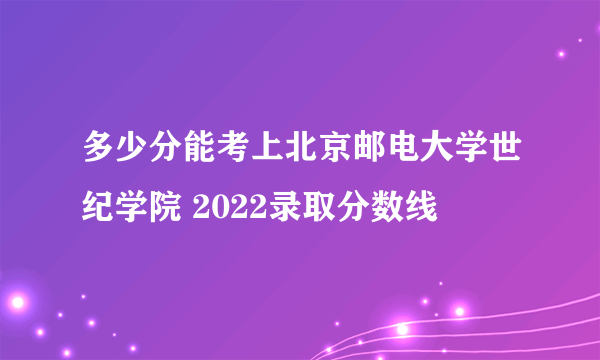 多少分能考上北京邮电大学世纪学院 2022录取分数线