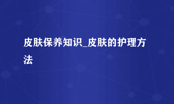 皮肤保养知识_皮肤的护理方法