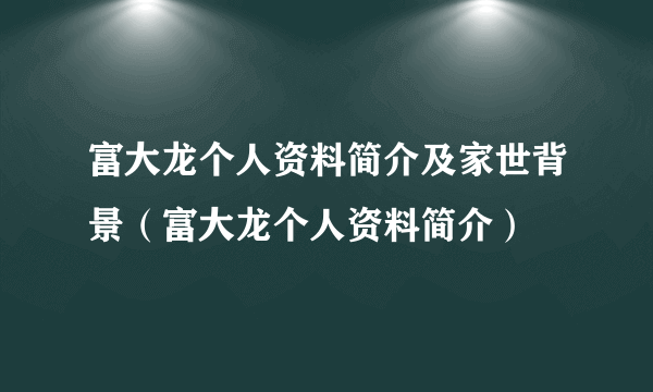 富大龙个人资料简介及家世背景（富大龙个人资料简介）