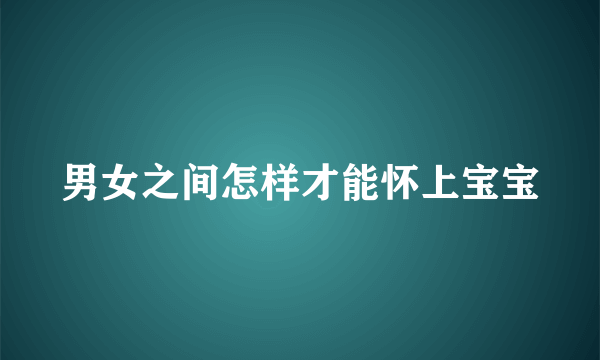 男女之间怎样才能怀上宝宝