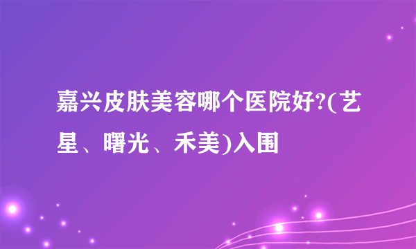 嘉兴皮肤美容哪个医院好?(艺星、曙光、禾美)入围