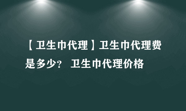 【卫生巾代理】卫生巾代理费是多少？ 卫生巾代理价格