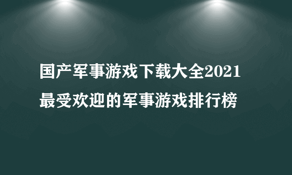 国产军事游戏下载大全2021 最受欢迎的军事游戏排行榜